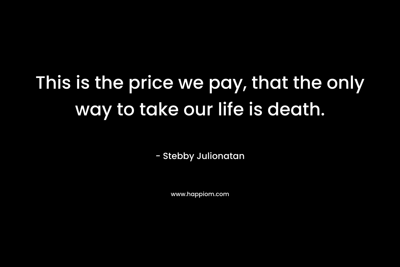 This is the price we pay, that the only way to take our life is death. – Stebby Julionatan