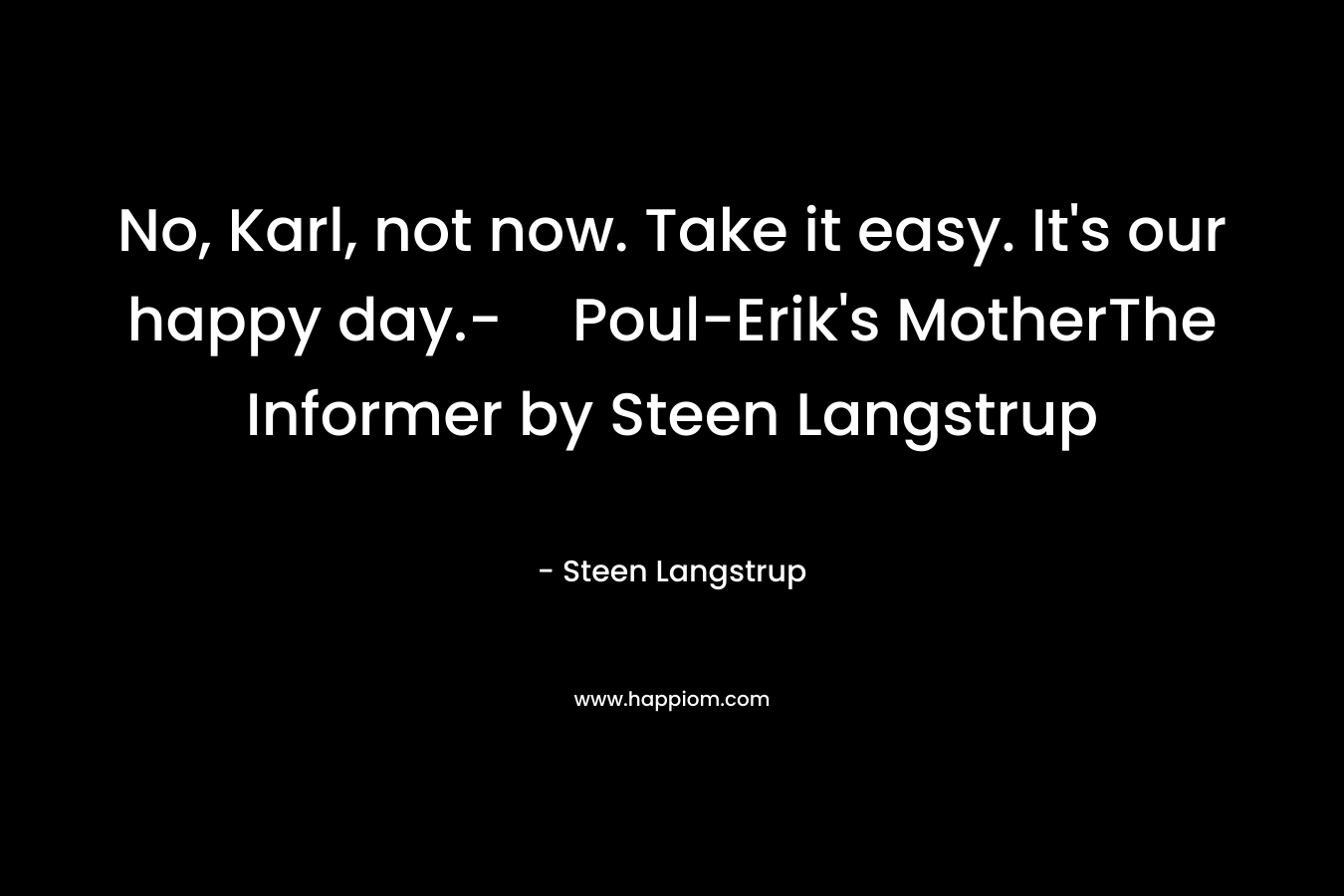 No, Karl, not now. Take it easy. It's our happy day.-Poul-Erik's MotherThe Informer by Steen Langstrup