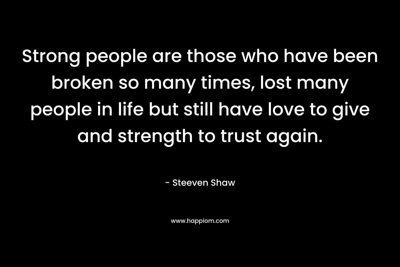 Strong people are those who have been broken so many times, lost many people in life but still have love to give and strength to trust again.