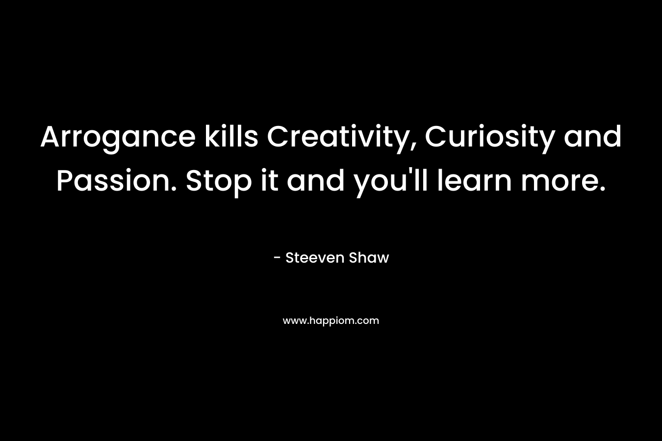 Arrogance kills Creativity, Curiosity and Passion. Stop it and you'll learn more.