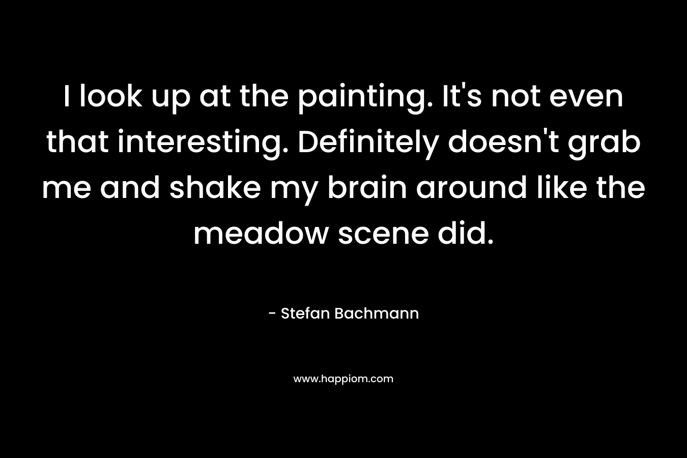I look up at the painting. It’s not even that interesting. Definitely doesn’t grab me and shake my brain around like the meadow scene did. – Stefan Bachmann