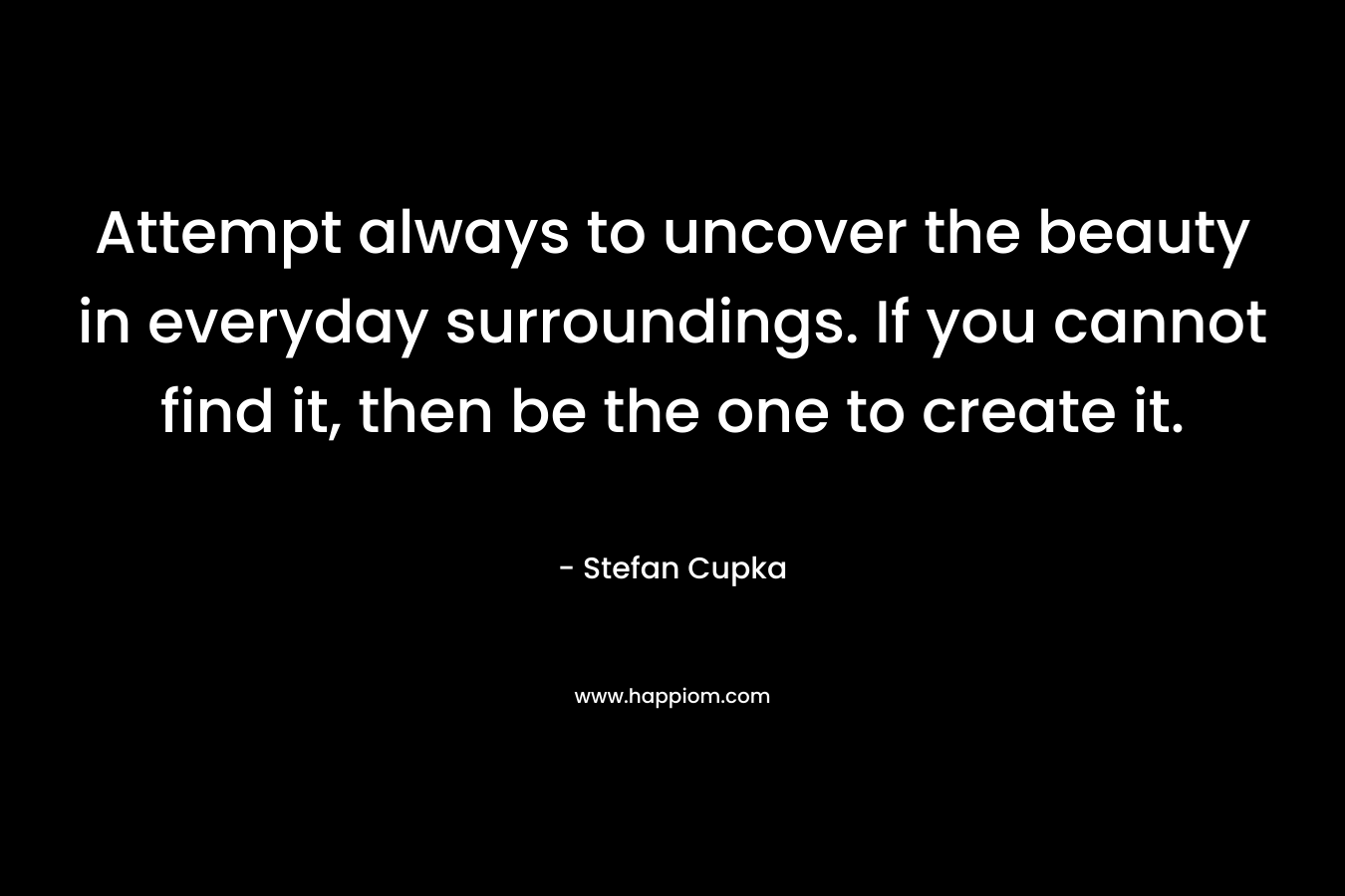Attempt always to uncover the beauty in everyday surroundings. If you cannot find it, then be the one to create it. – Stefan Cupka