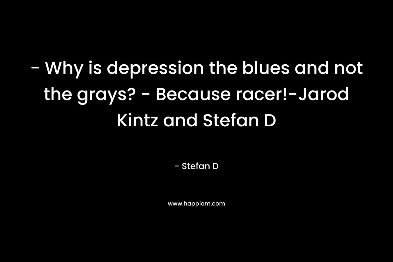 - Why is depression the blues and not the grays? - Because racer!-Jarod Kintz and Stefan D