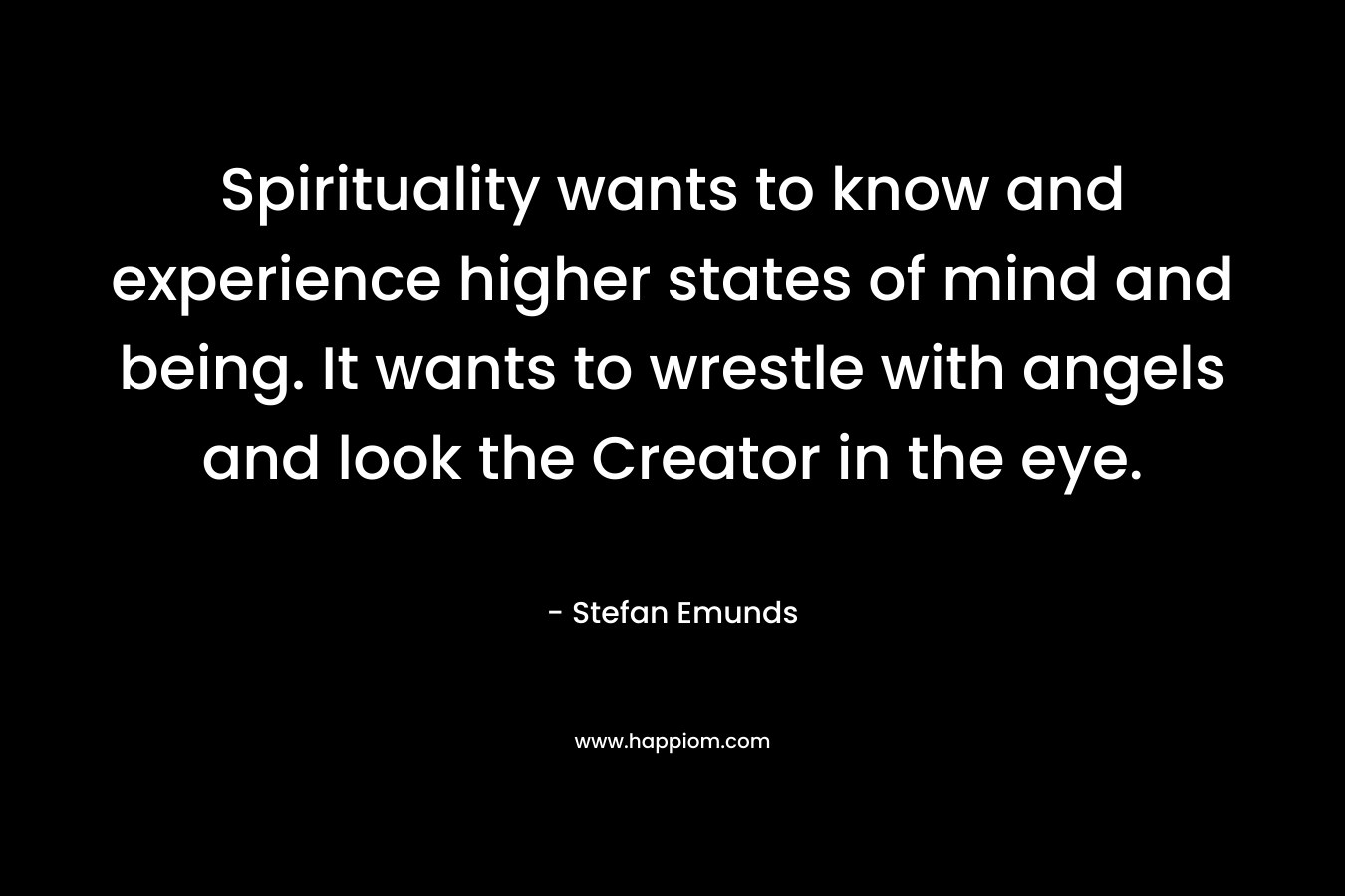 Spirituality wants to know and experience higher states of mind and being. It wants to wrestle with angels and look the Creator in the eye.