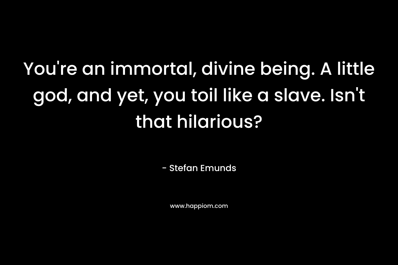 You're an immortal, divine being. A little god, and yet, you toil like a slave. Isn't that hilarious?