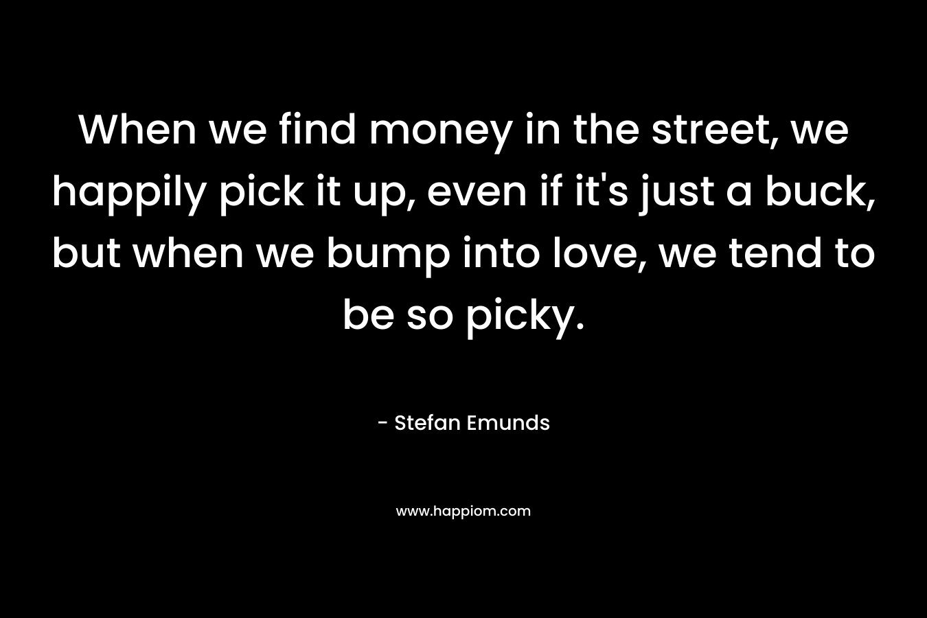 When we find money in the street, we happily pick it up, even if it’s just a buck, but when we bump into love, we tend to be so picky. – Stefan Emunds