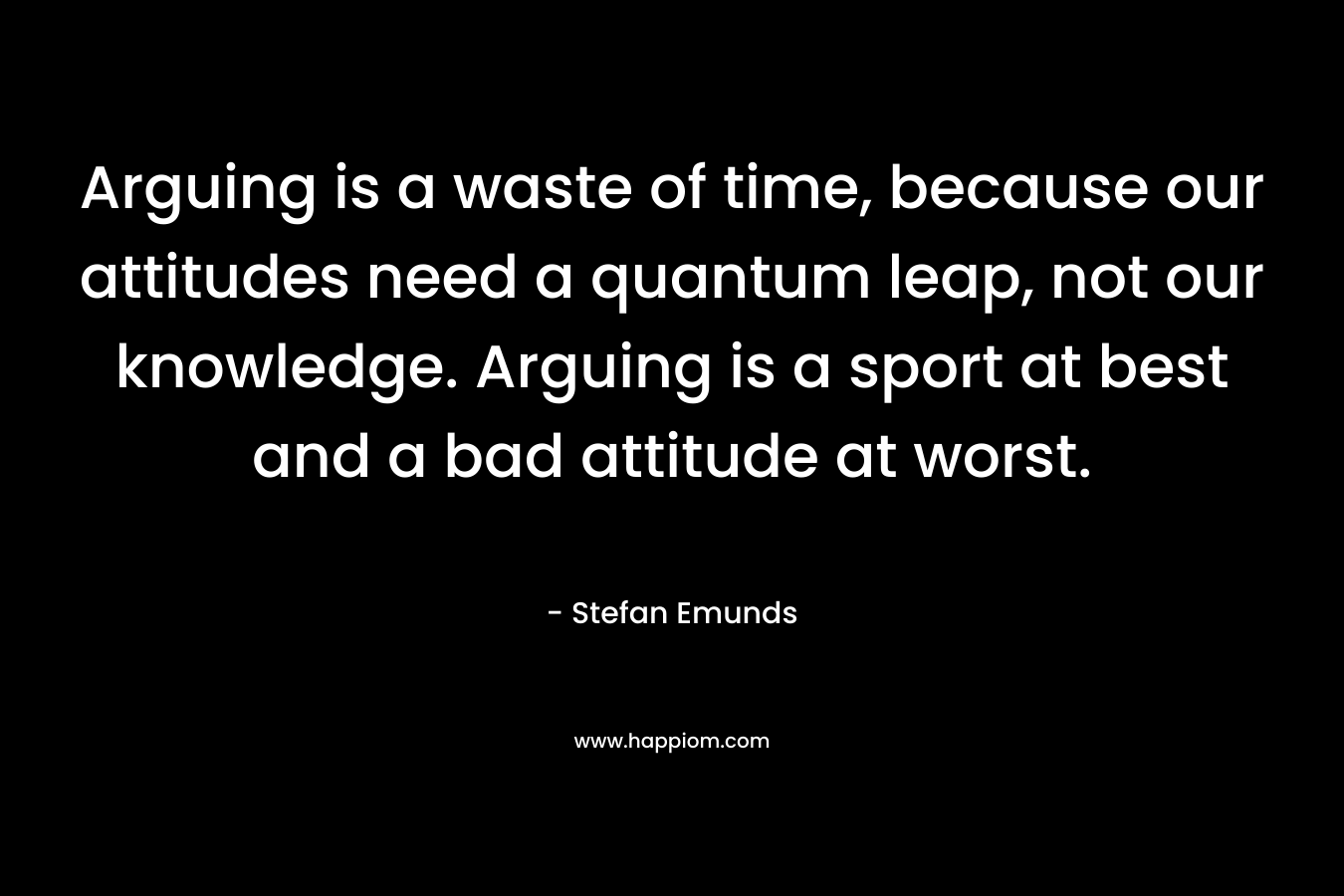 Arguing is a waste of time, because our attitudes need a quantum leap, not our knowledge. Arguing is a sport at best and a bad attitude at worst.