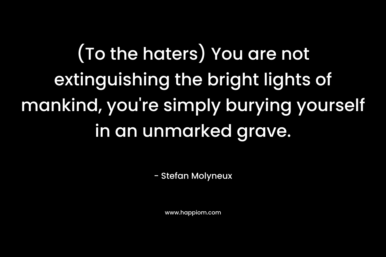 (To the haters) You are not extinguishing the bright lights of mankind, you’re simply burying yourself in an unmarked grave. – Stefan Molyneux