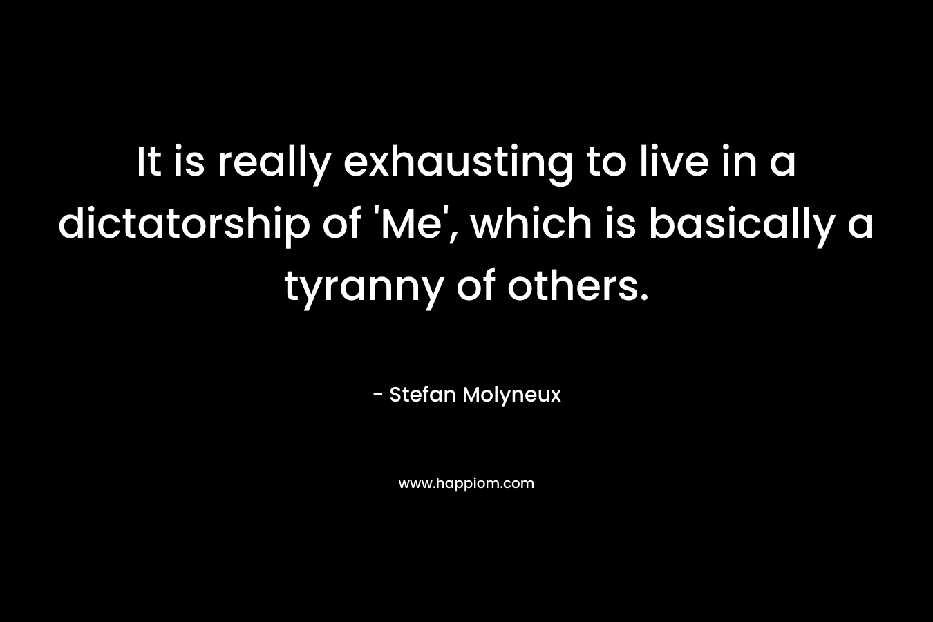 It is really exhausting to live in a dictatorship of ‘Me’, which is basically a tyranny of others. – Stefan Molyneux