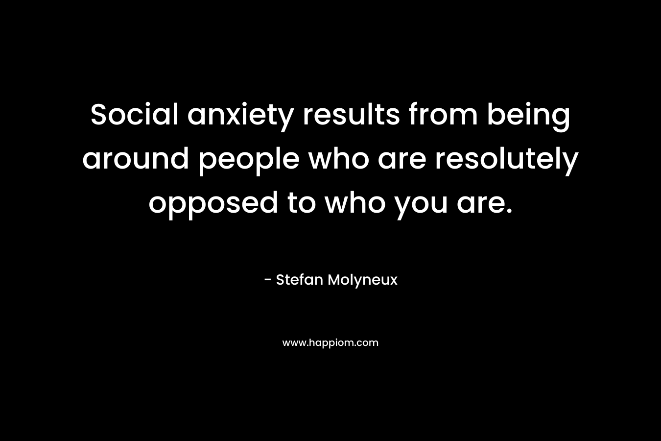 Social anxiety results from being around people who are resolutely opposed to who you are.