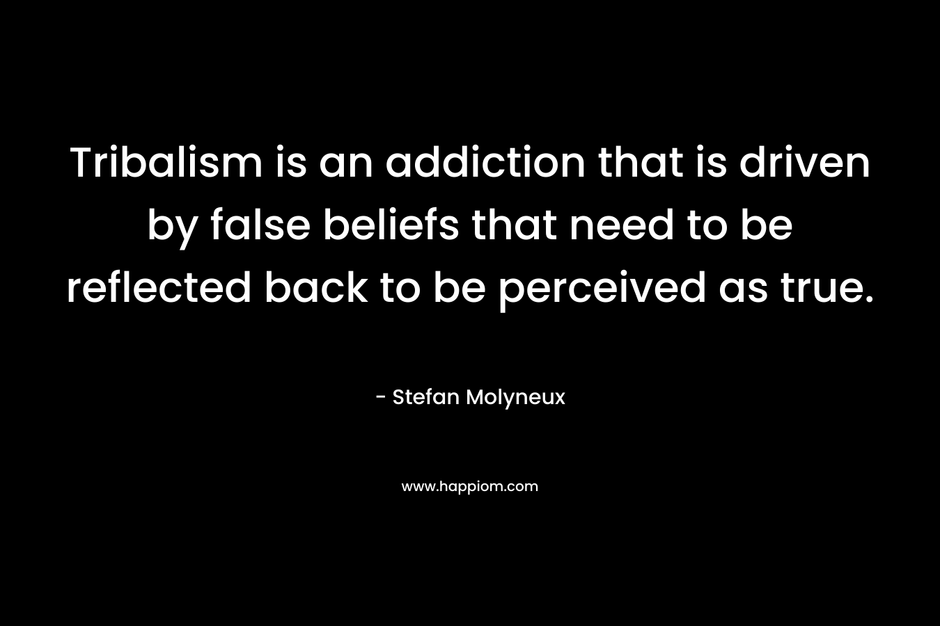 Tribalism is an addiction that is driven by false beliefs that need to be reflected back to be perceived as true.