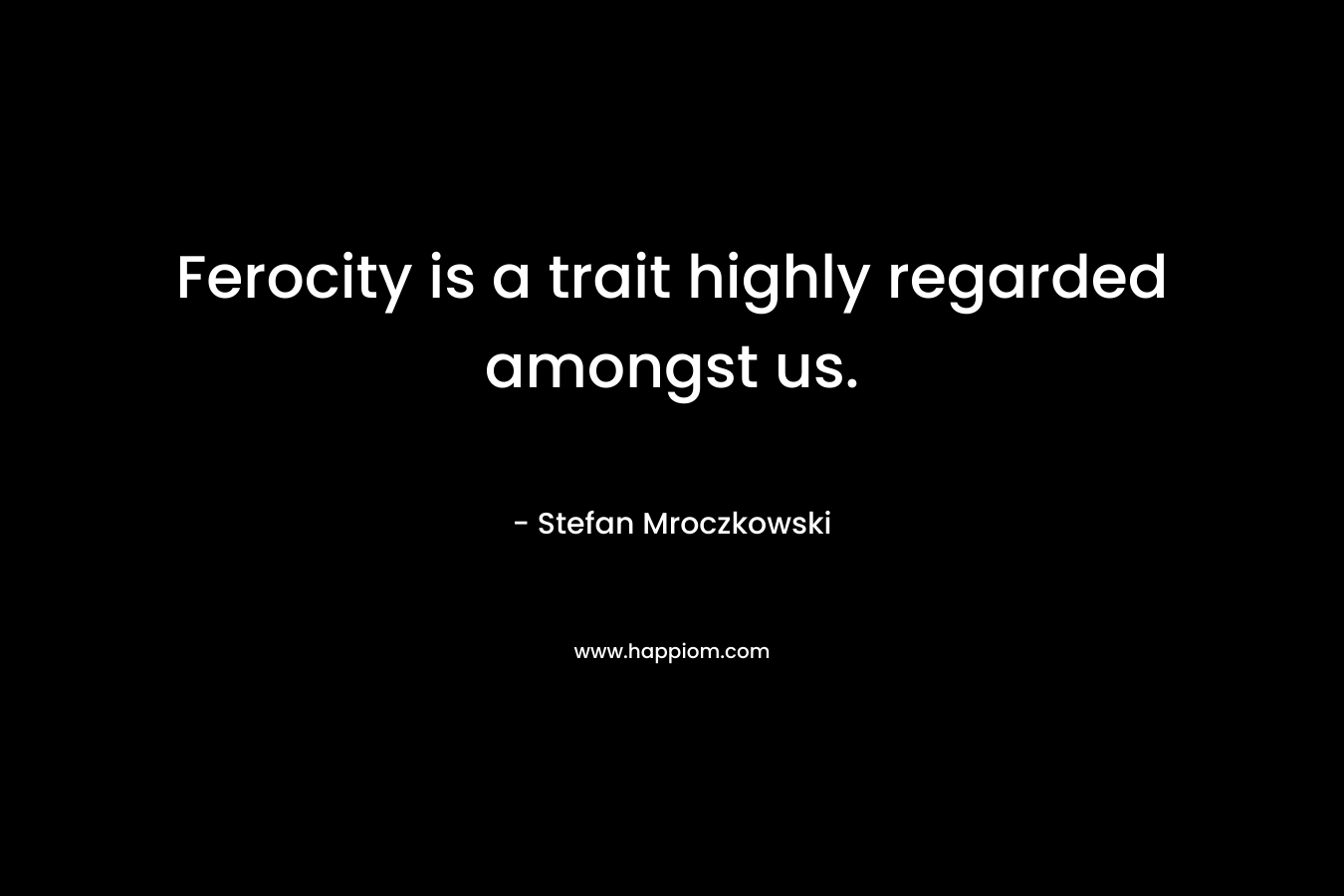 Ferocity is a trait highly regarded amongst us. – Stefan Mroczkowski