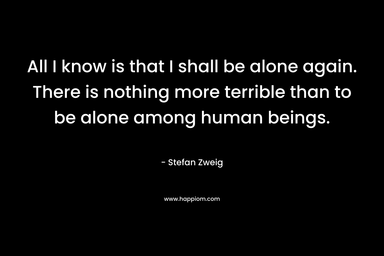 All I know is that I shall be alone again. There is nothing more terrible than to be alone among human beings. – Stefan Zweig