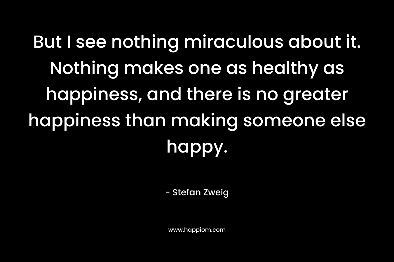 But I see nothing miraculous about it. Nothing makes one as healthy as happiness, and there is no greater happiness than making someone else happy. – Stefan Zweig