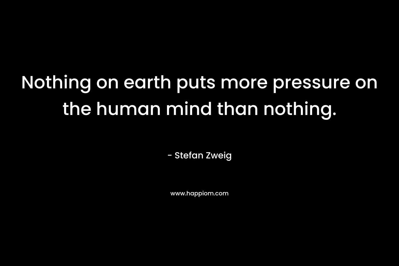 Nothing on earth puts more pressure on the human mind than nothing.