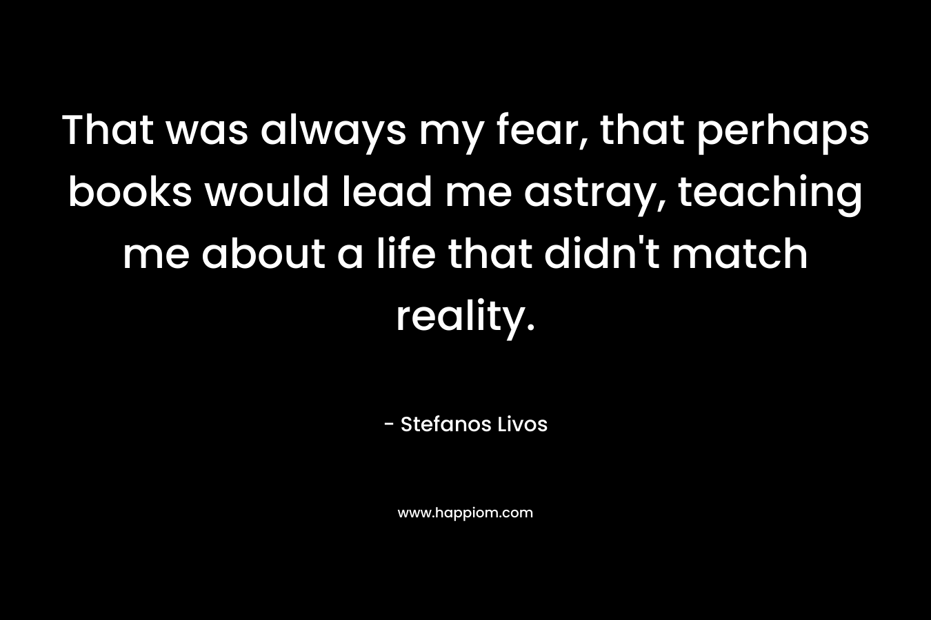 That was always my fear, that perhaps books would lead me astray, teaching me about a life that didn’t match reality. – Stefanos Livos