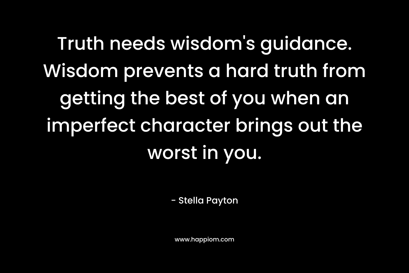Truth needs wisdom’s guidance. Wisdom prevents a hard truth from getting the best of you when an imperfect character brings out the worst in you. – Stella Payton