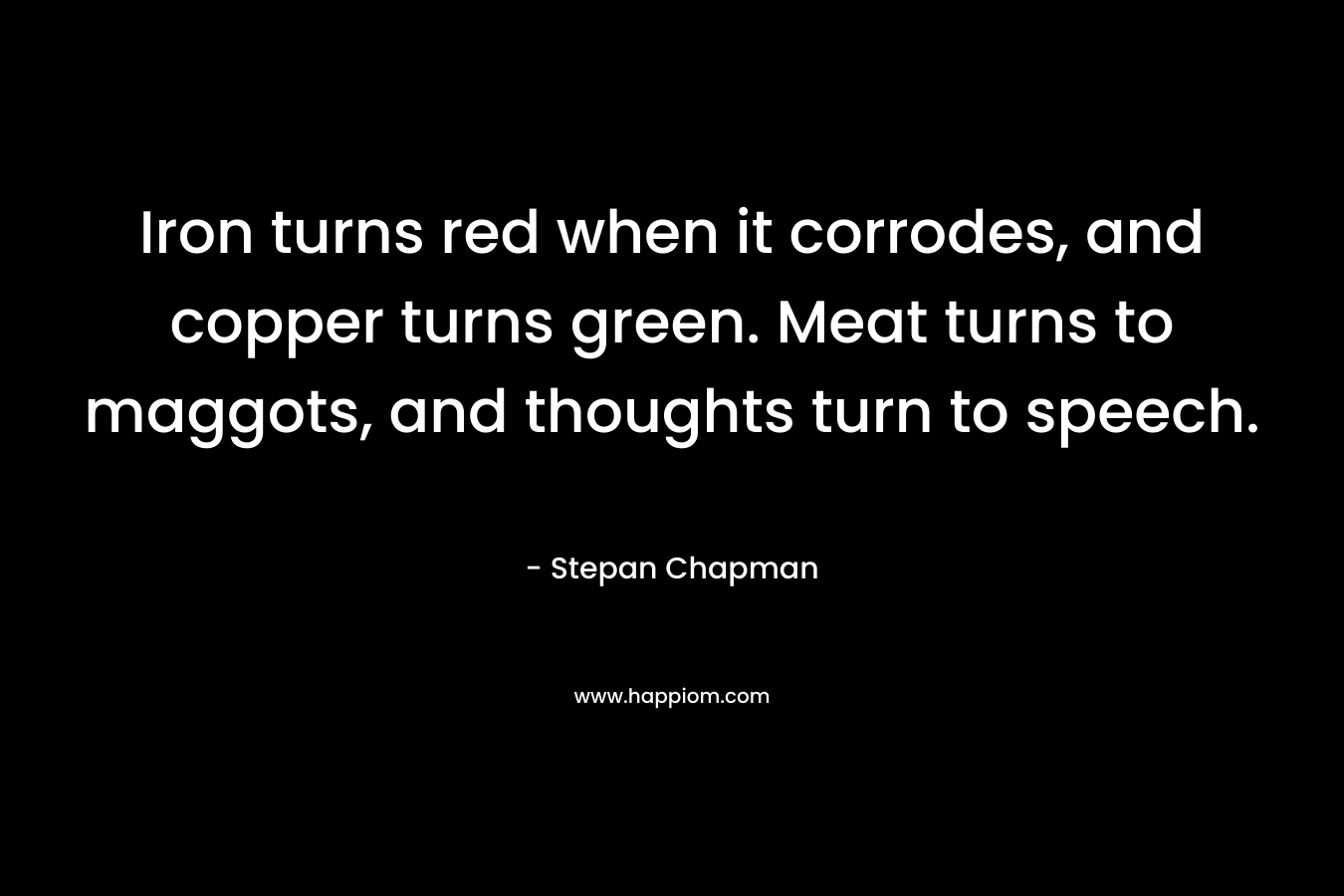 Iron turns red when it corrodes, and copper turns green. Meat turns to maggots, and thoughts turn to speech.