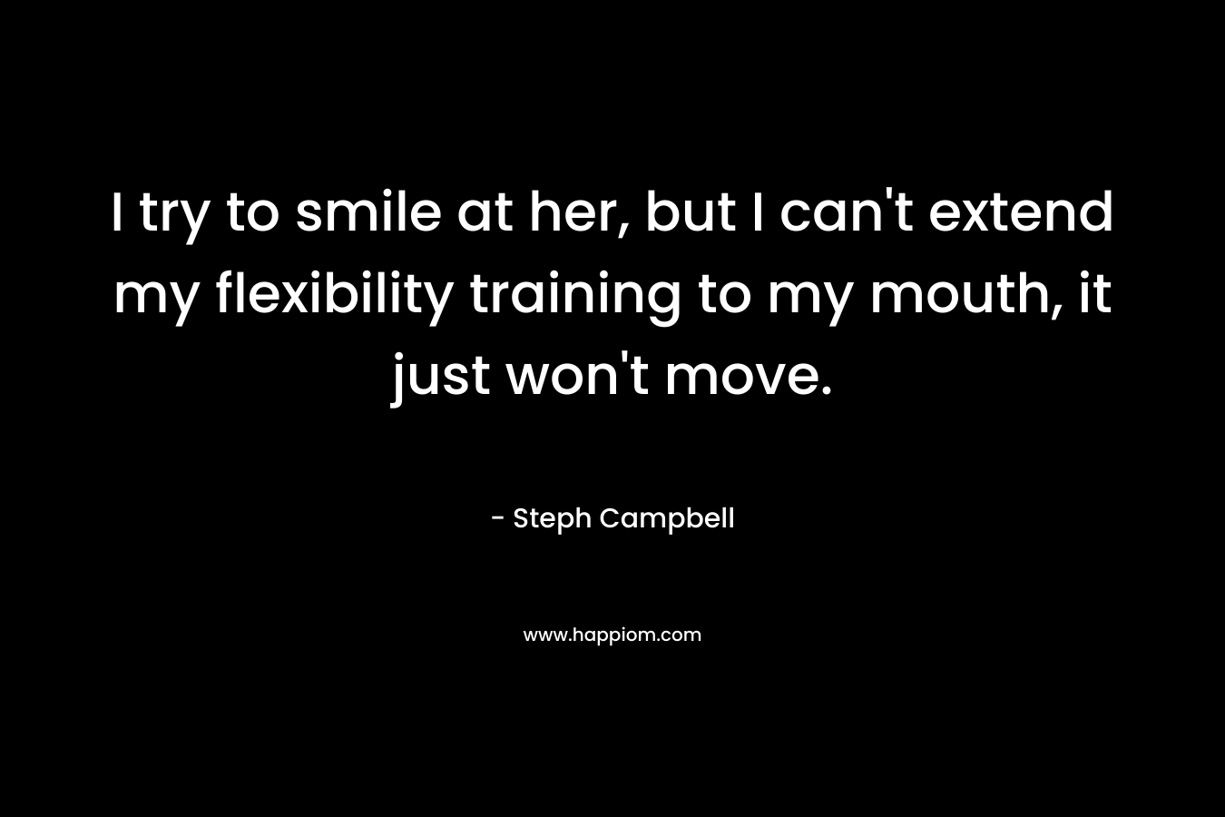 I try to smile at her, but I can’t extend my flexibility training to my mouth, it just won’t move. – Steph Campbell
