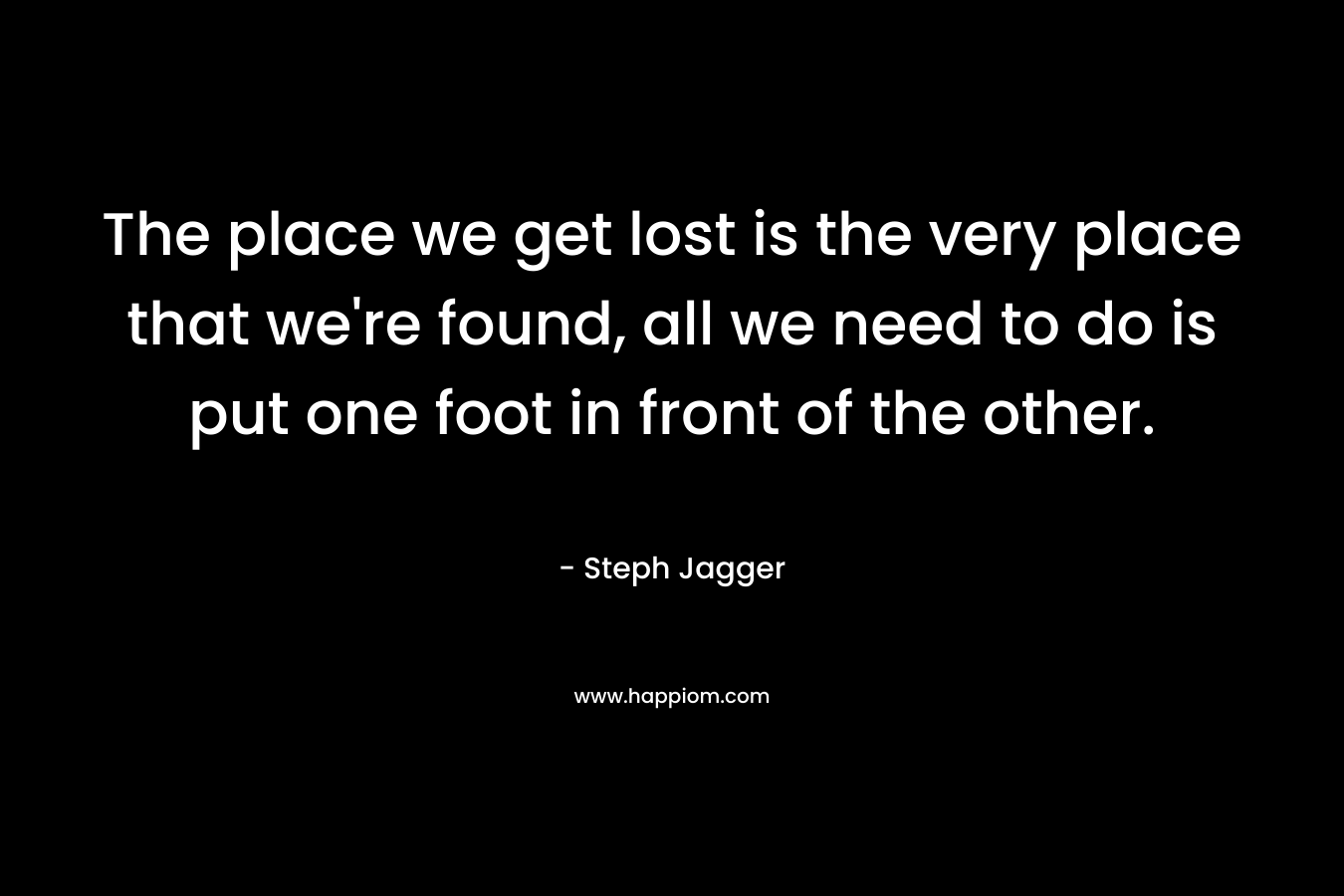 The place we get lost is the very place that we're found, all we need to do is put one foot in front of the other.
