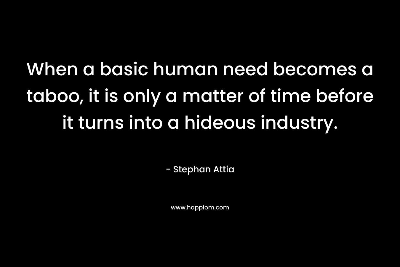 When a basic human need becomes a taboo, it is only a matter of time before it turns into a hideous industry. – Stephan Attia