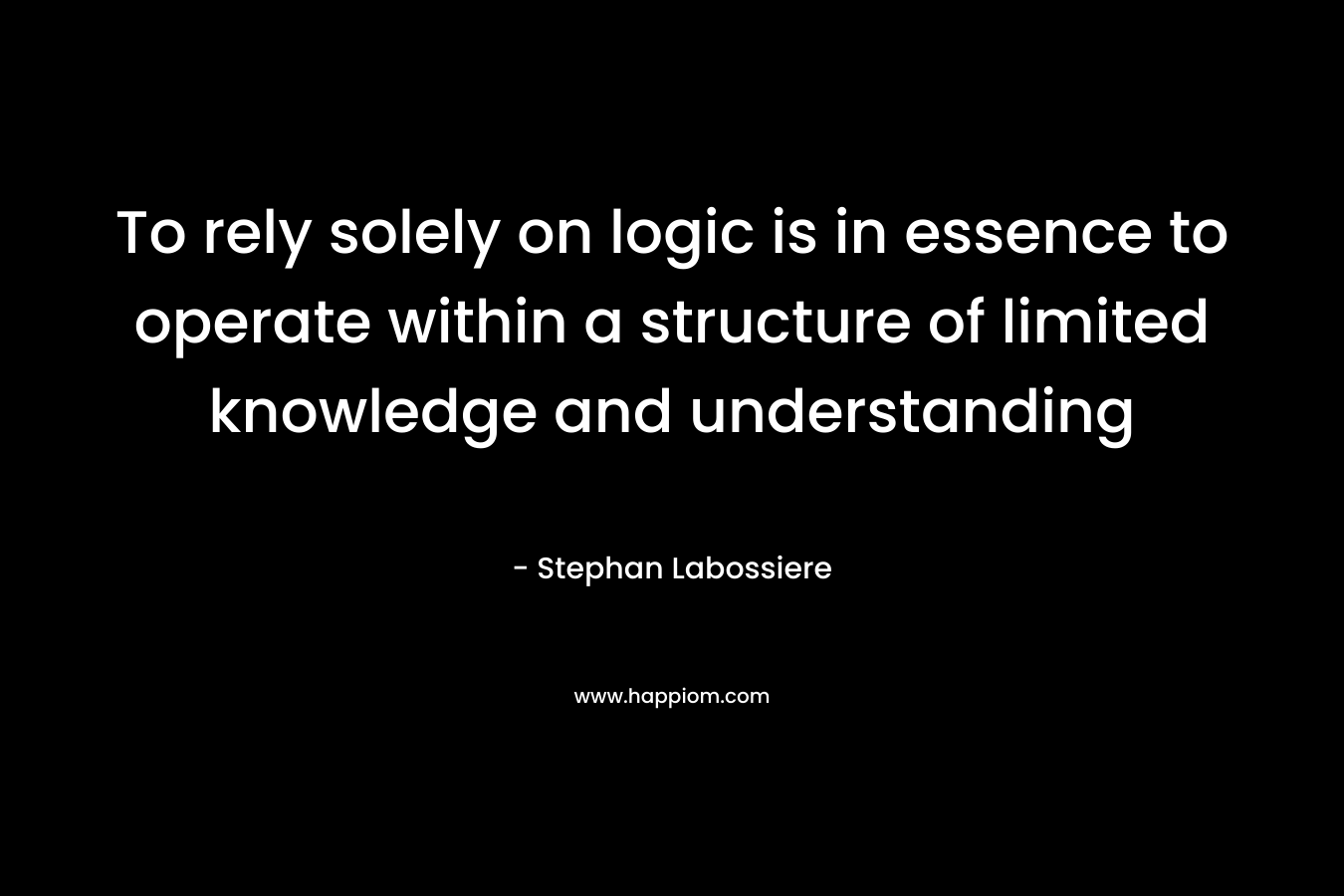 To rely solely on logic is in essence to operate within a structure of limited knowledge and understanding