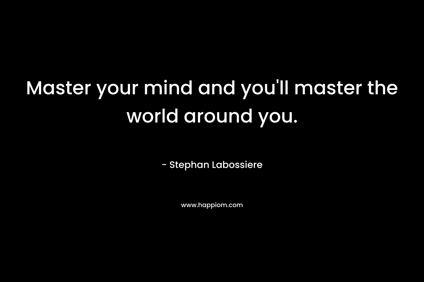 Master your mind and you'll master the world around you.