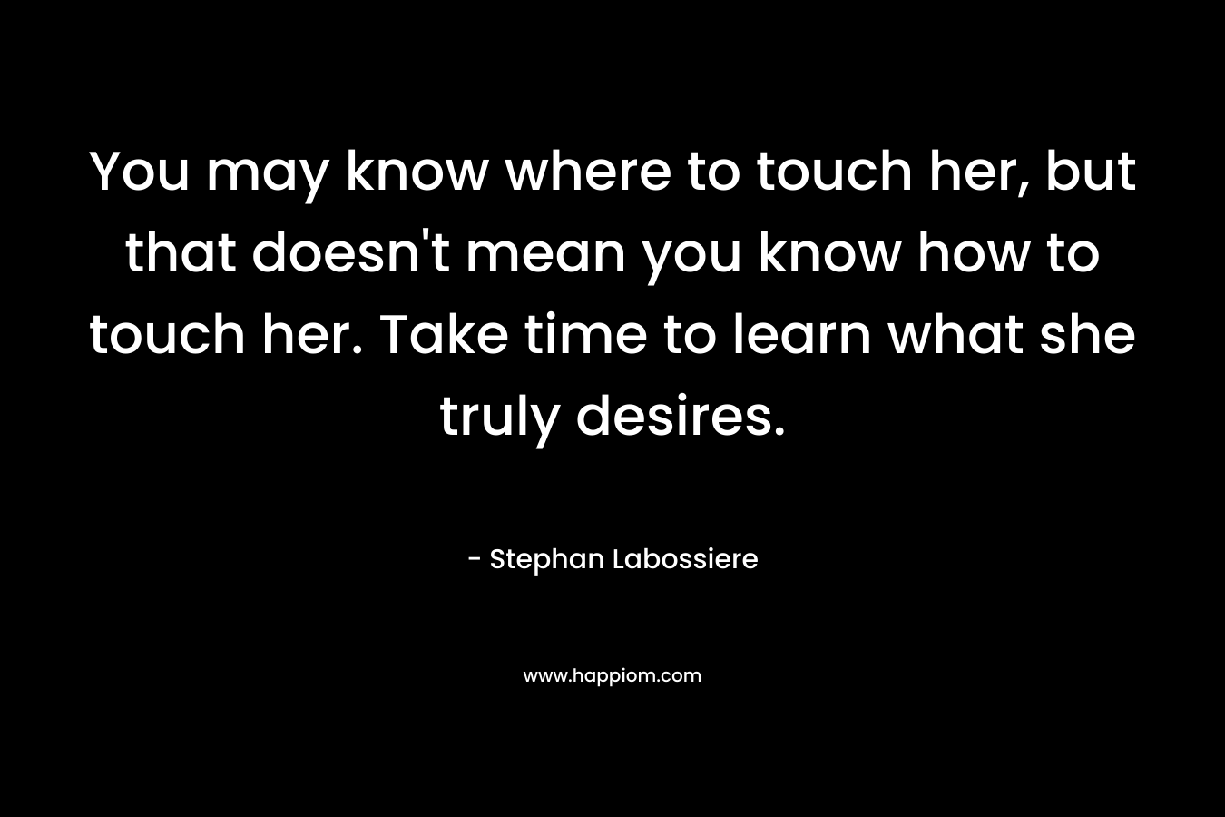 You may know where to touch her, but that doesn't mean you know how to touch her. Take time to learn what she truly desires.