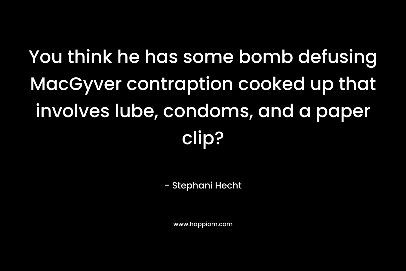 You think he has some bomb defusing MacGyver contraption cooked up that involves lube, condoms, and a paper clip?