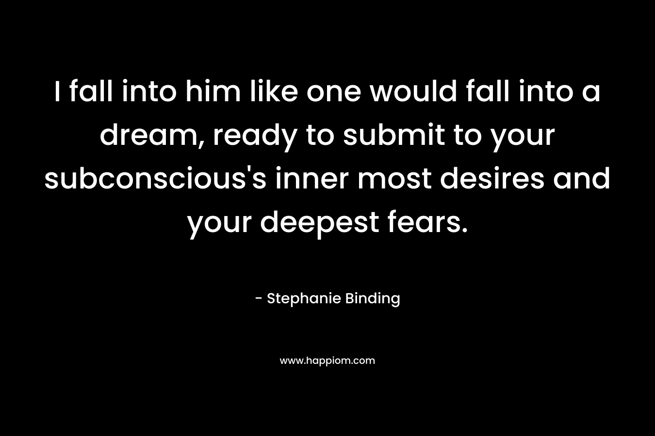 I fall into him like one would fall into a dream, ready to submit to your subconscious’s inner most desires and your deepest fears. – Stephanie Binding