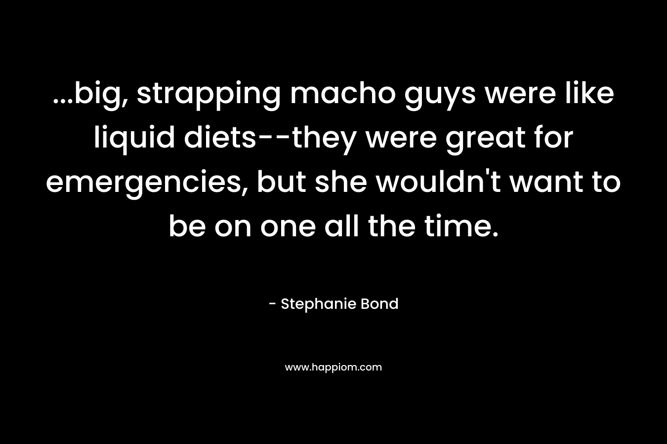 …big, strapping macho guys were like liquid diets–they were great for emergencies, but she wouldn’t want to be on one all the time. – Stephanie Bond