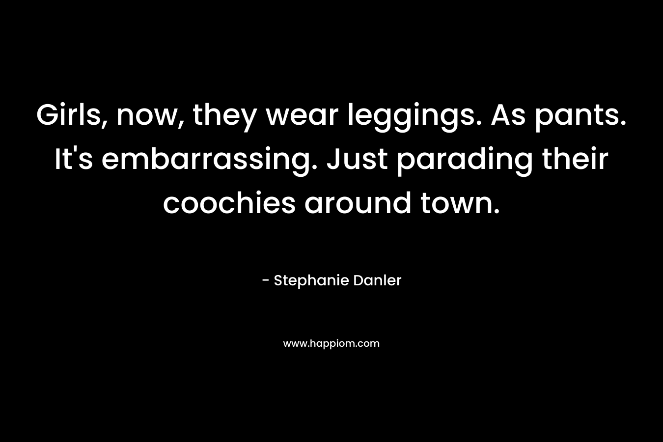 Girls, now, they wear leggings. As pants. It’s embarrassing. Just parading their coochies around town. – Stephanie Danler