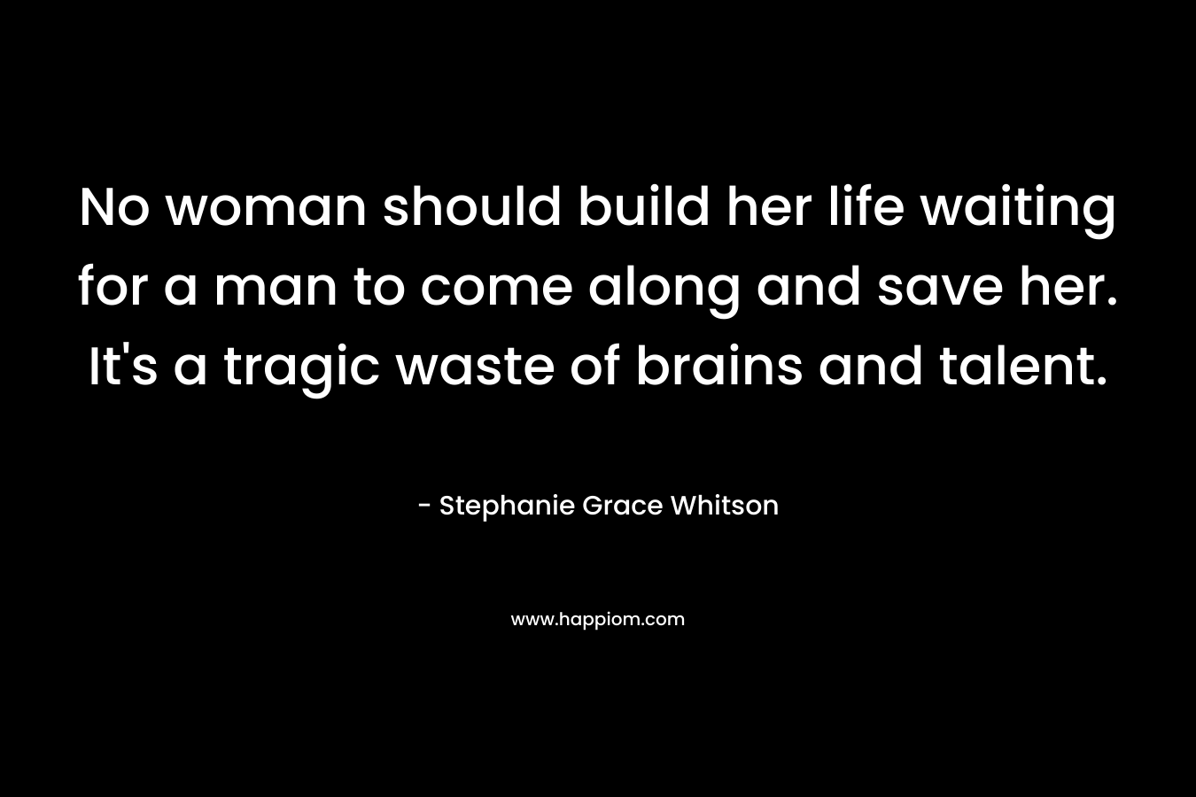 No woman should build her life waiting for a man to come along and save her. It's a tragic waste of brains and talent.