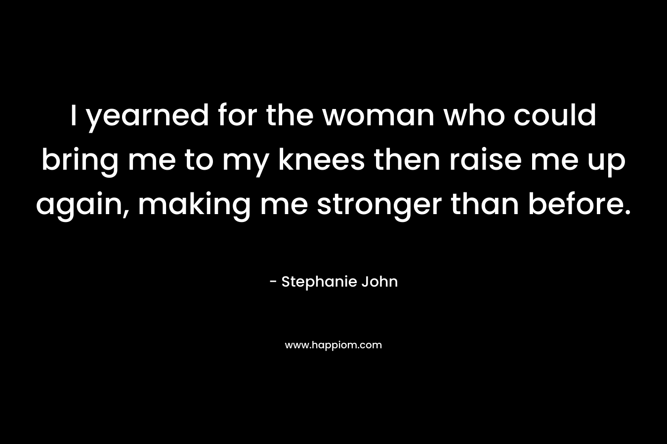 I yearned for the woman who could bring me to my knees then raise me up again, making me stronger than before. – Stephanie John