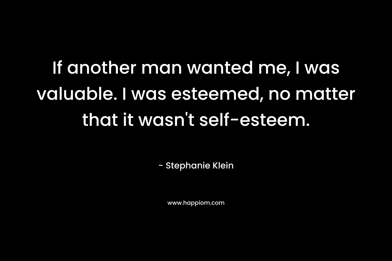 If another man wanted me, I was valuable. I was esteemed, no matter that it wasn’t self-esteem. – Stephanie Klein