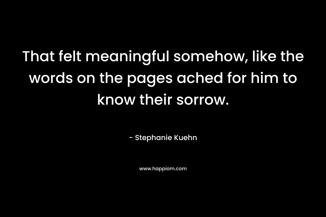 That felt meaningful somehow, like the words on the pages ached for him to know their sorrow. – Stephanie Kuehn