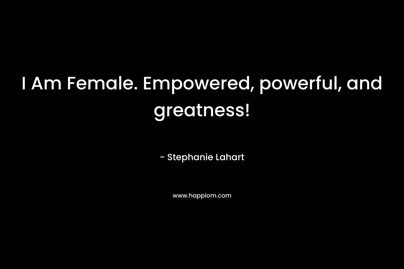 I Am Female. Empowered, powerful, and greatness! – Stephanie Lahart