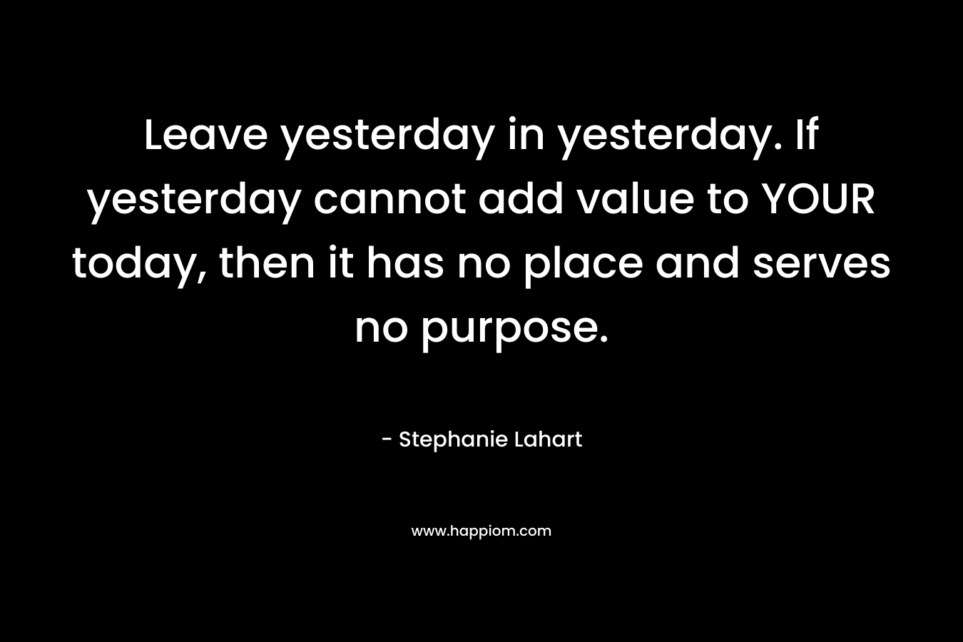 Leave yesterday in yesterday. If yesterday cannot add value to YOUR today, then it has no place and serves no purpose.