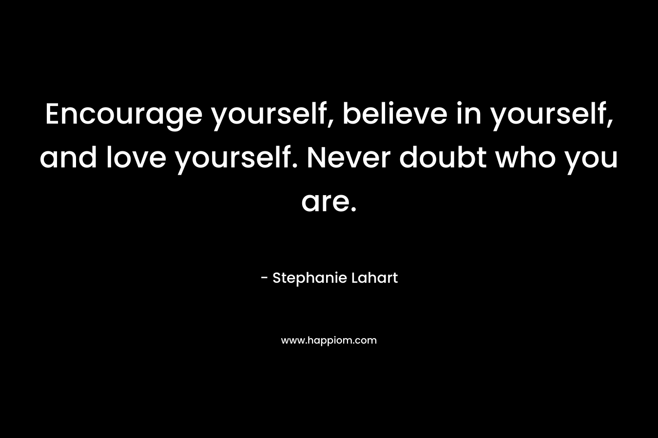 Encourage yourself, believe in yourself, and love yourself. Never doubt who you are.