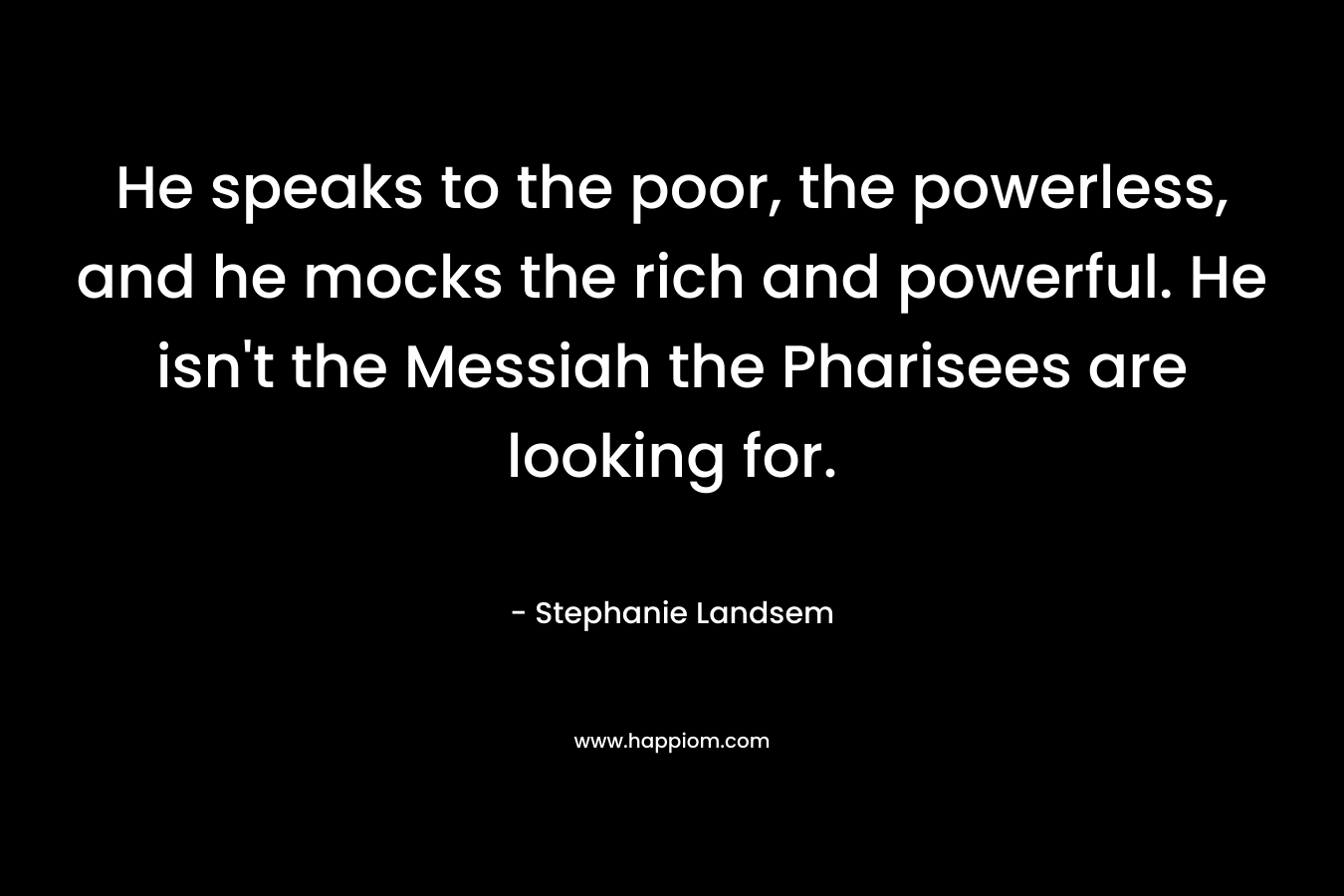 He speaks to the poor, the powerless, and he mocks the rich and powerful. He isn’t the Messiah the Pharisees are looking for. – Stephanie Landsem