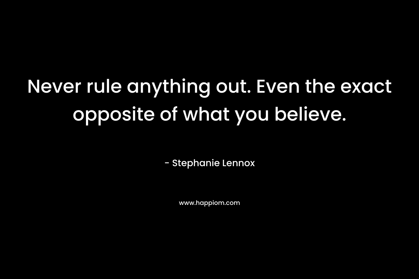 Never rule anything out. Even the exact opposite of what you believe.