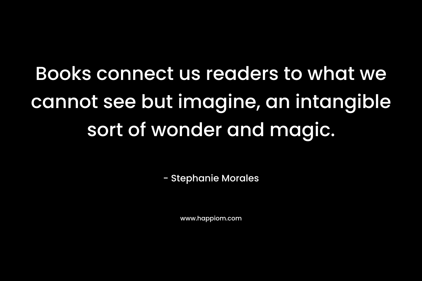 Books connect us readers to what we cannot see but imagine, an intangible sort of wonder and magic.