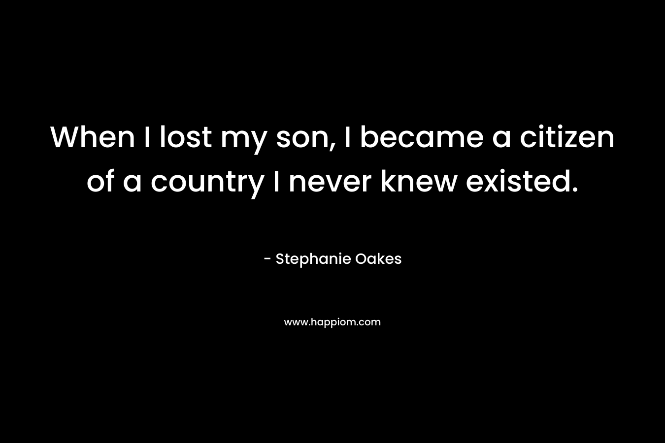 When I lost my son, I became a citizen of a country I never knew existed. – Stephanie Oakes