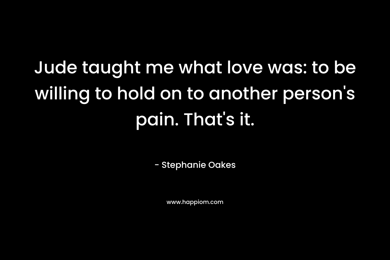 Jude taught me what love was: to be willing to hold on to another person’s pain. That’s it. – Stephanie Oakes