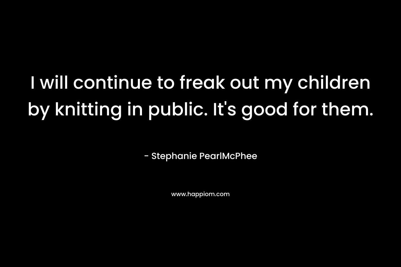 I will continue to freak out my children by knitting in public. It’s good for them. – Stephanie PearlMcPhee