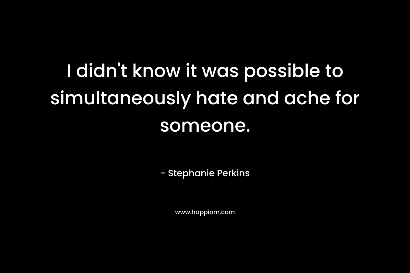 I didn’t know it was possible to simultaneously hate and ache for someone. – Stephanie Perkins