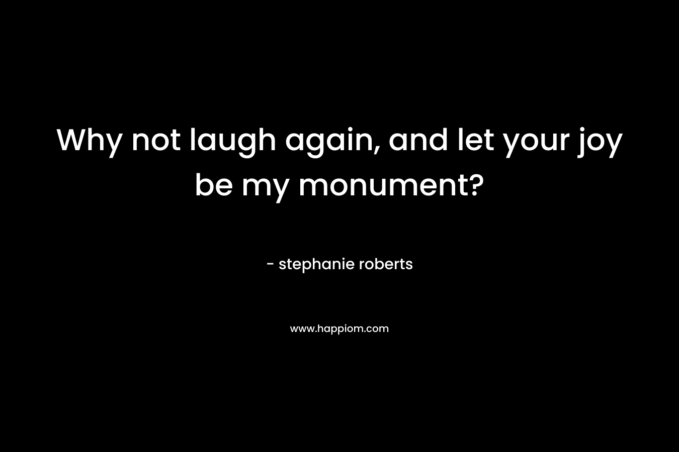 Why not laugh again, and let your joy be my monument? – stephanie   roberts
