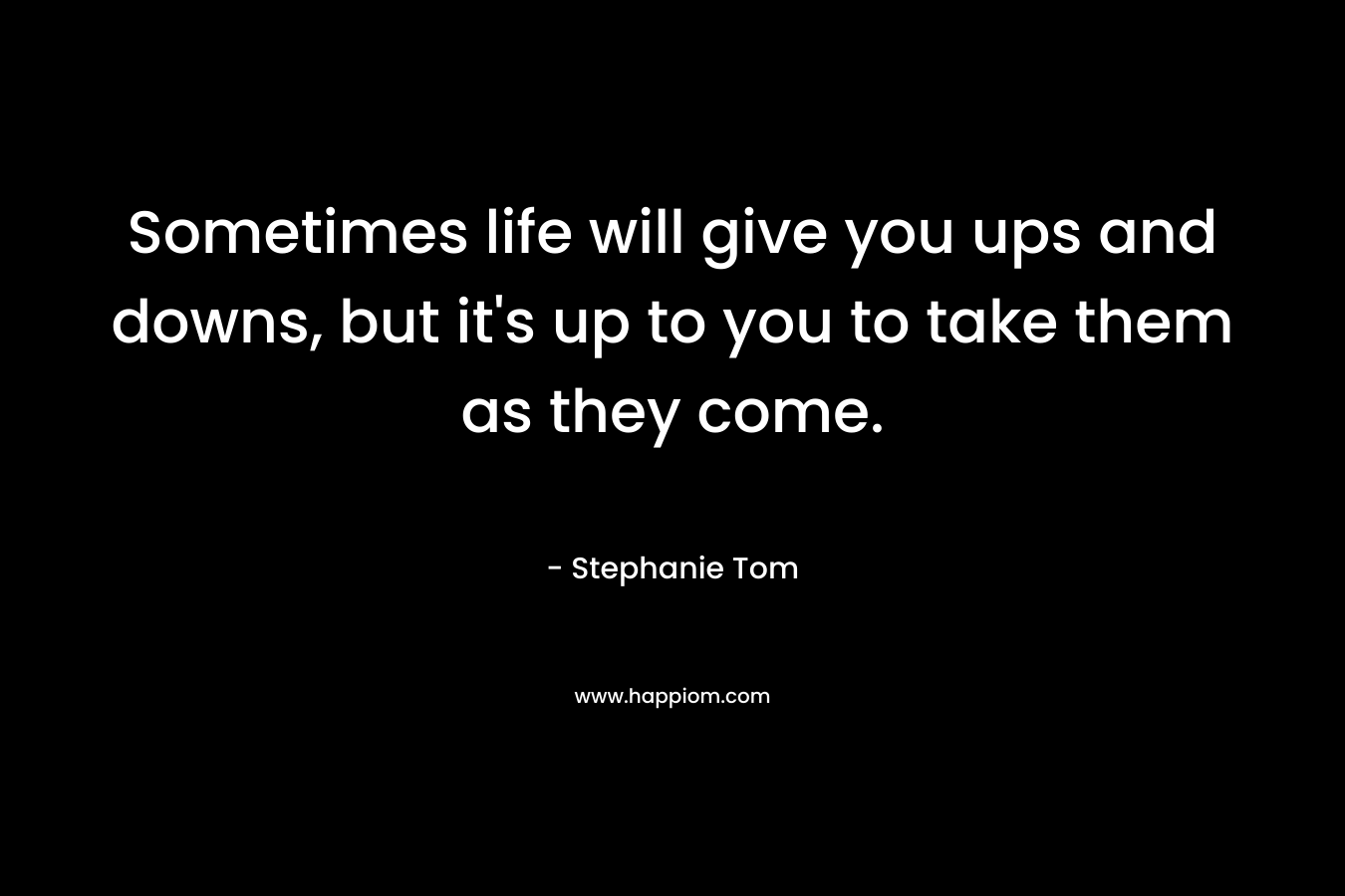 Sometimes life will give you ups and downs, but it’s up to you to take them as they come. – Stephanie Tom