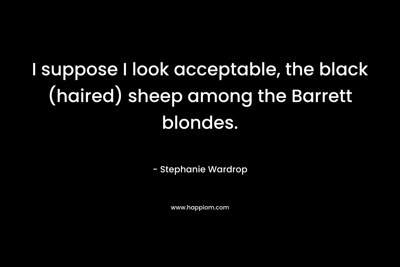 I suppose I look acceptable, the black (haired) sheep among the Barrett blondes. – Stephanie Wardrop