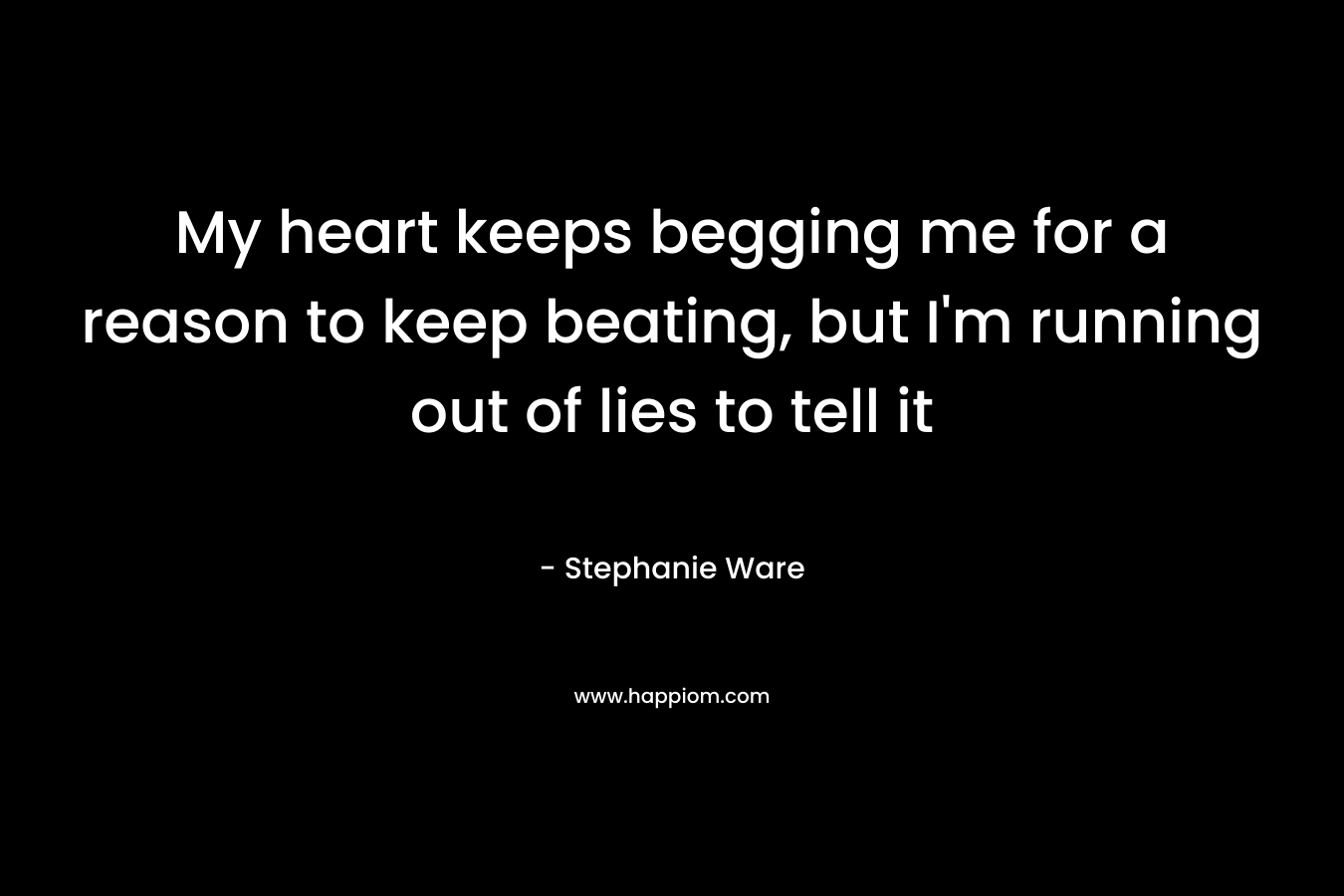 My heart keeps begging me for a reason to keep beating, but I’m running out of lies to tell it – Stephanie Ware